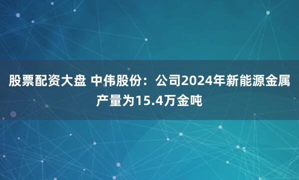 股票配资大盘 中伟股份：公司2024年新能源金属产量为15.4万金吨