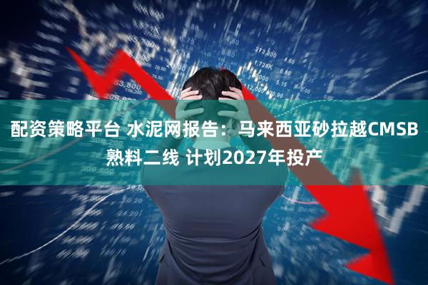 配资策略平台 水泥网报告：马来西亚砂拉越CMSB熟料二线 计划2027年投产