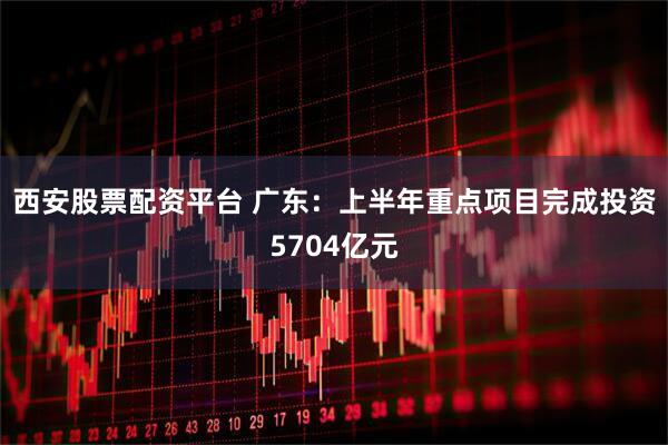 西安股票配资平台 广东：上半年重点项目完成投资5704亿元