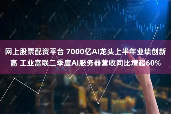 网上股票配资平台 7000亿AI龙头上半年业绩创新高 工业富联二季度AI服务器营收同比增超60%