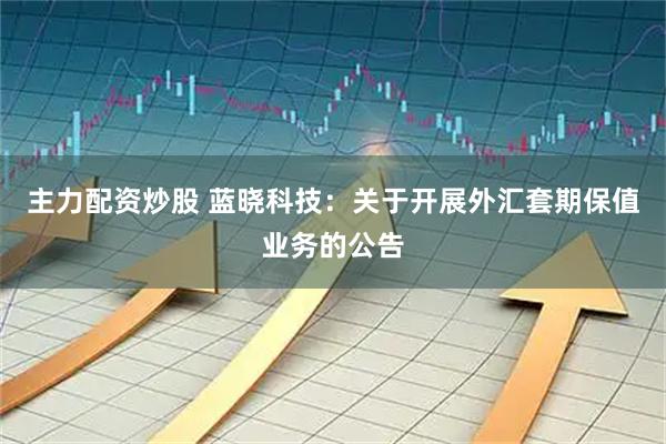 主力配资炒股 蓝晓科技：关于开展外汇套期保值业务的公告