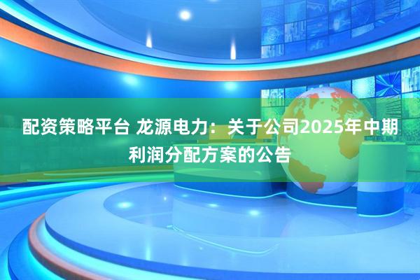 配资策略平台 龙源电力：关于公司2025年中期利润分配方案的公告