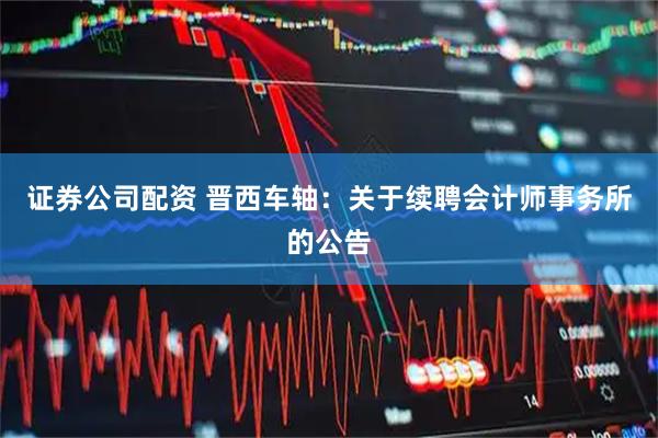 证券公司配资 晋西车轴：关于续聘会计师事务所的公告