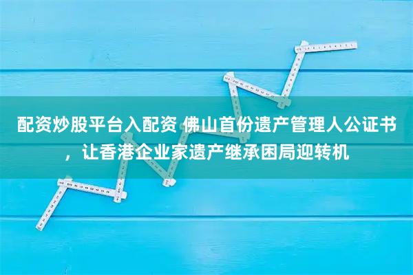 配资炒股平台入配资 佛山首份遗产管理人公证书，让香港企业家遗产继承困局迎转机