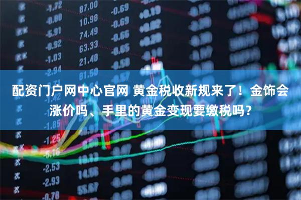 配资门户网中心官网 黄金税收新规来了！金饰会涨价吗、手里的黄金变现要缴税吗？