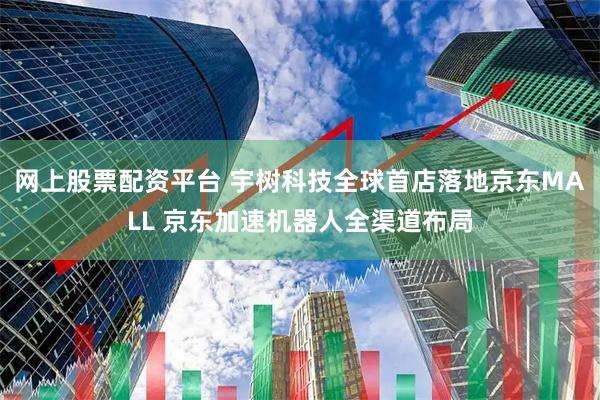 网上股票配资平台 宇树科技全球首店落地京东MALL 京东加速机器人全渠道布局