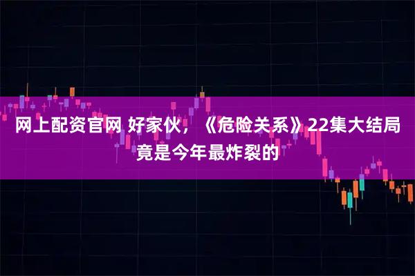 网上配资官网 好家伙,《危险关系》22集大结局竟是今年最炸裂的