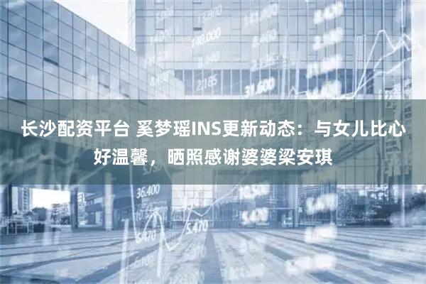 长沙配资平台 奚梦瑶INS更新动态：与女儿比心好温馨，晒照感谢婆婆梁安琪