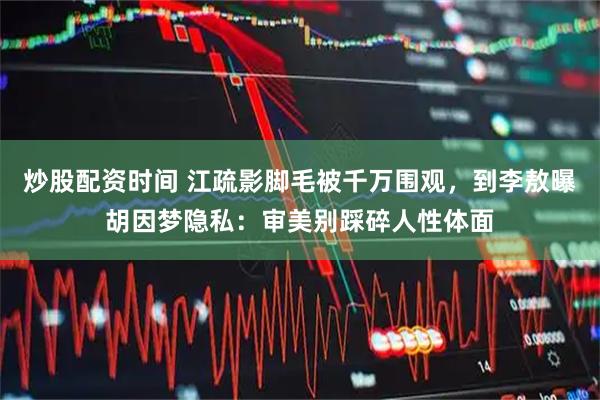 炒股配资时间 江疏影脚毛被千万围观，到李敖曝胡因梦隐私：审美别踩碎人性体面