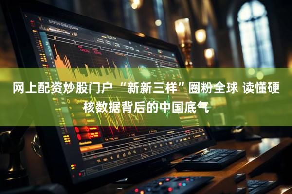 网上配资炒股门户 “新新三样”圈粉全球 读懂硬核数据背后的中国底气