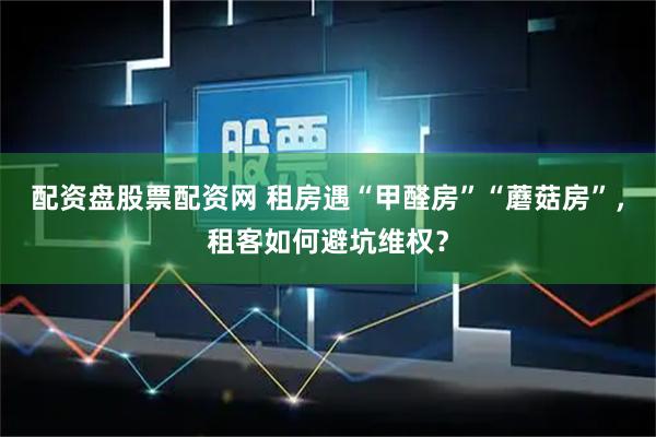 配资盘股票配资网 租房遇“甲醛房”“蘑菇房”，租客如何避坑维权？