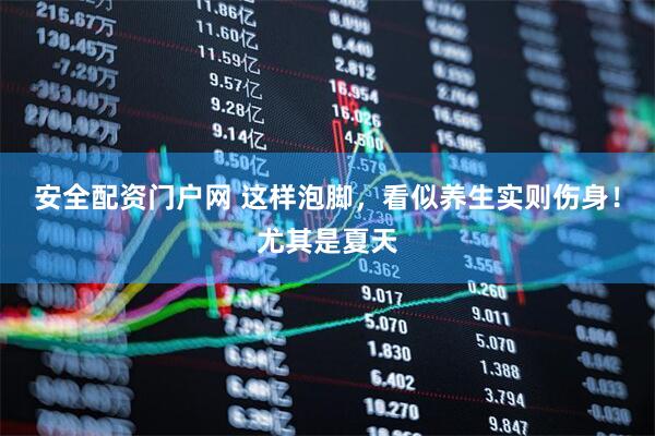 安全配资门户网 这样泡脚，看似养生实则伤身！尤其是夏天